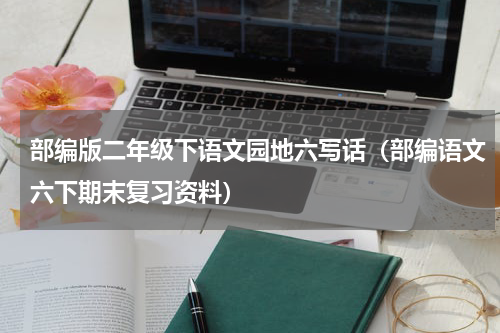 部编版二年级下语文园地六写话（部编语文六下期末复习资料）