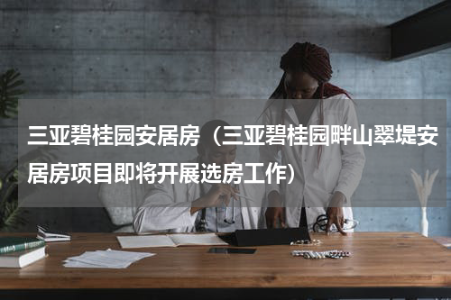 三亚碧桂园安居房（三亚碧桂园畔山翠堤安居房项目即将开展选房工作）