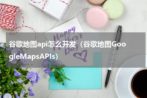 谷歌地图api怎么开发（谷歌地图GoogleMapsAPIs）