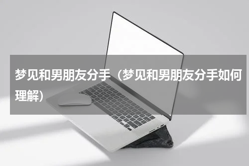 梦见和男朋友分手（梦见和男朋友分手如何理解）