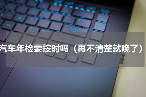 汽车年检要按时吗（再不清楚就晚了）