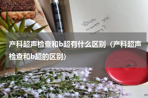 产科超声检查和b超有什么区别（产科超声检查和b超的区别）