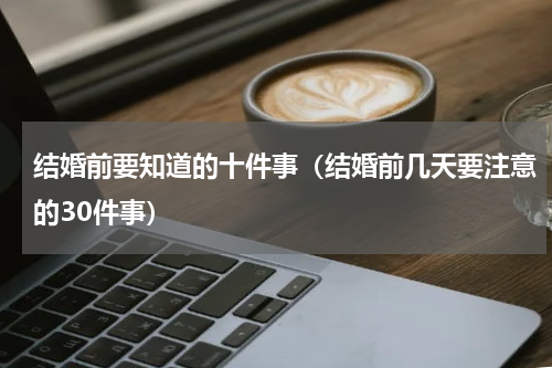结婚前要知道的十件事（结婚前几天要注意的30件事）