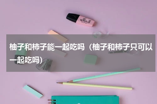 柚子和柿子能一起吃吗（柚子和柿子只可以一起吃吗）