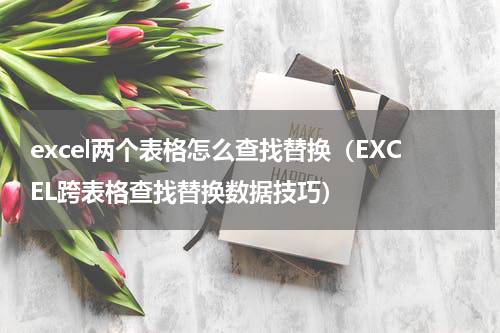 excel两个表格怎么查找替换（EXCEL跨表格查找替换数据技巧）
