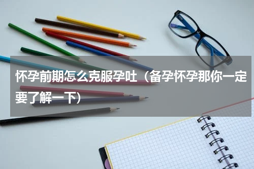 怀孕前期怎么克服孕吐（备孕怀孕那你一定要了解一下）