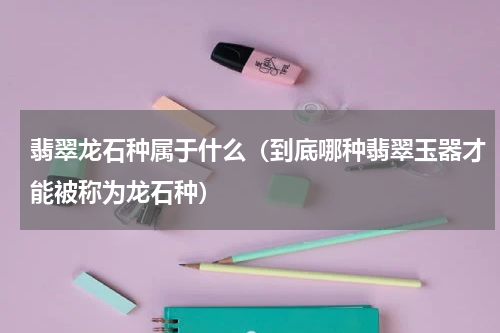 翡翠龙石种属于什么（到底哪种翡翠玉器才能被称为龙石种）