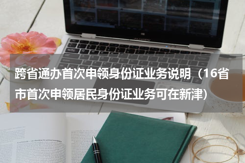 跨省通办首次申领身份证业务说明（16省市首次申领居民身份证业务可在新津）