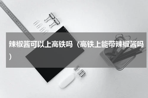 辣椒酱可以上高铁吗（高铁上能带辣椒酱吗）