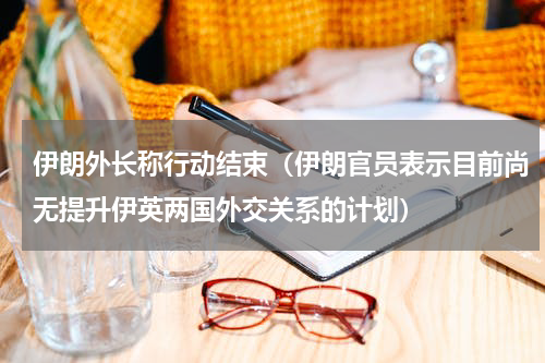 伊朗外长称行动结束（伊朗官员表示目前尚无提升伊英两国外交关系的计划）