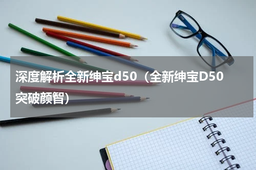 深度解析全新绅宝d50（全新绅宝D50突破颜智）
