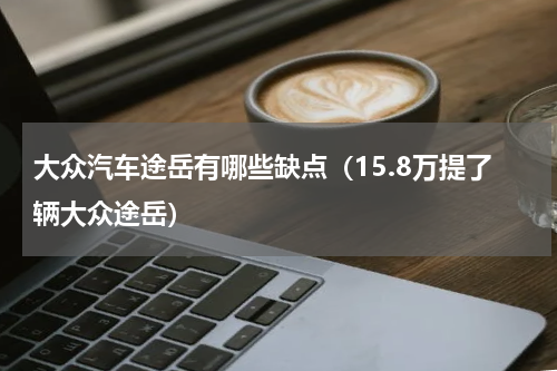 大众汽车途岳有哪些缺点（15.8万提了辆大众途岳）