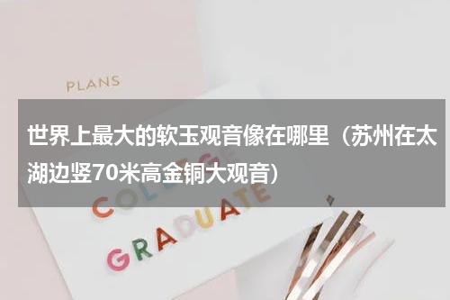 世界上最大的软玉观音像在哪里（苏州在太湖边竖70米高金铜大观音）