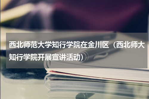 西北师范大学知行学院在金川区（西北师大知行学院开展宣讲活动）