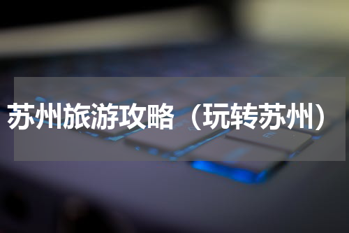 苏州旅游攻略（玩转苏州）