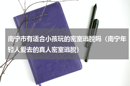南宁市有适合小孩玩的密室逃脱吗（南宁年轻人爱去的真人密室逃脱）