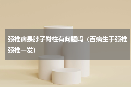 颈椎病是脖子脊柱有问题吗（百病生于颈椎颈椎一发）