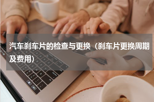 汽车刹车片的检查与更换（刹车片更换周期及费用）