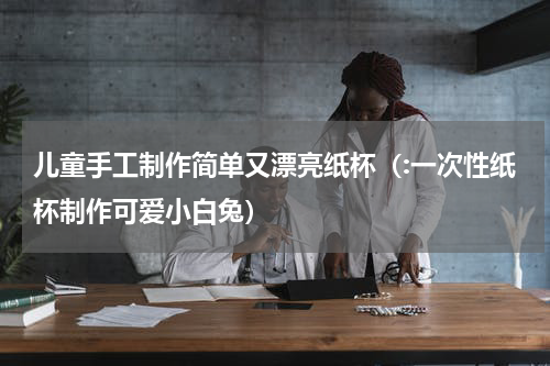 儿童手工制作简单又漂亮纸杯（:一次性纸杯制作可爱小白兔）