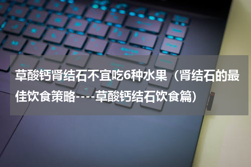 草酸钙肾结石不宜吃6种水果（肾结石的最佳饮食策略----草酸钙结石饮食篇）