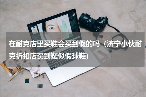 在耐克店里买鞋会买到假的吗（济宁小伙耐克折扣店买到疑似假球鞋）