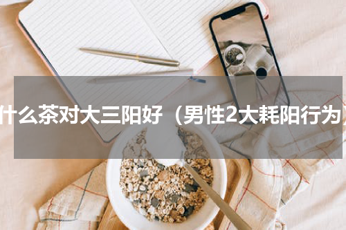 喝什么茶对大三阳好（男性2大耗阳行为）