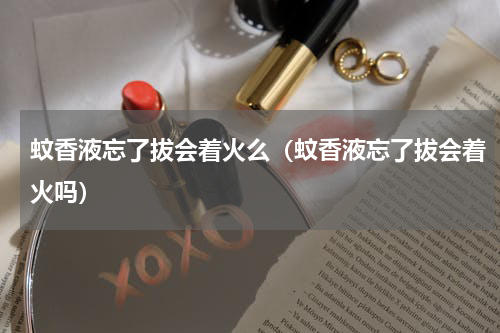蚊香液忘了拔会着火么（蚊香液忘了拔会着火吗）