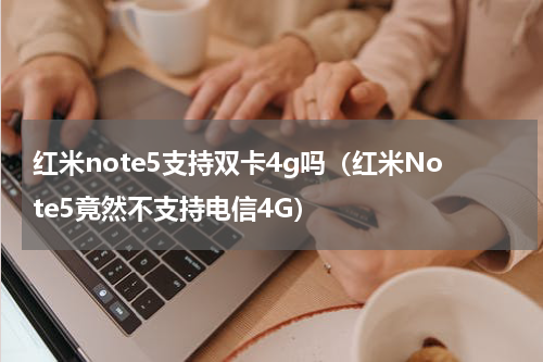 红米note5支持双卡4g吗（红米Note5竟然不支持电信4G）