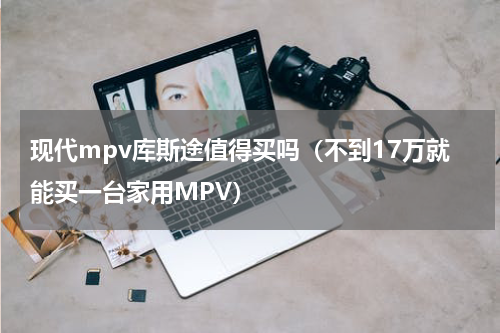 现代mpv库斯途值得买吗（不到17万就能买一台家用MPV）