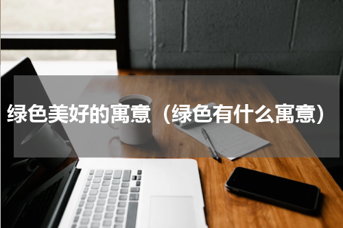 绿色美好的寓意（绿色有什么寓意）