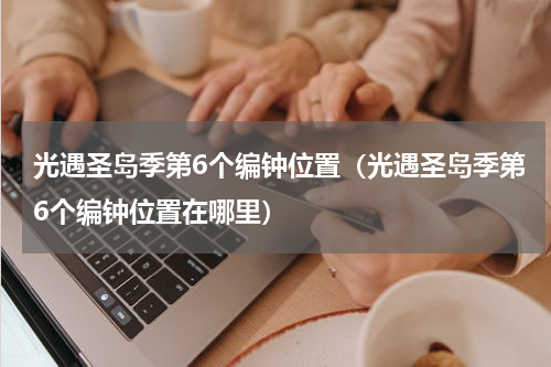 光遇圣岛季第6个编钟位置（光遇圣岛季第6个编钟位置在哪里）