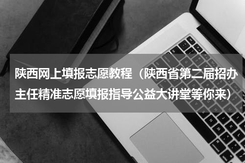 陕西网上填报志愿教程（陕西省第二届招办主任精准志愿填报指导公益大讲堂等你来）