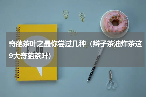 奇葩茶叶之最你尝过几种（辫子茶油炸茶这9大奇葩茶叶）