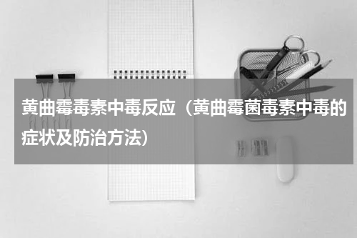 黄曲霉毒素中毒反应（黄曲霉菌毒素中毒的症状及防治方法）