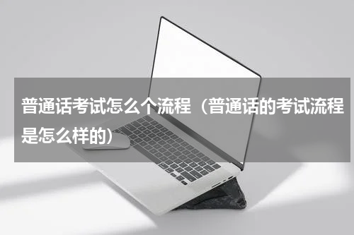 普通话考试怎么个流程（普通话的考试流程是怎么样的）