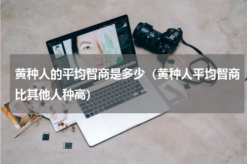 黄种人的平均智商是多少（黄种人平均智商比其他人种高）