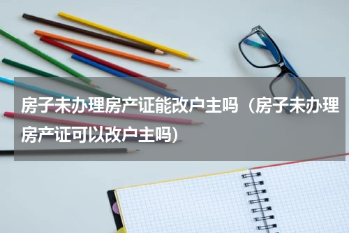 房子未办理房产证能改户主吗（房子未办理房产证可以改户主吗）