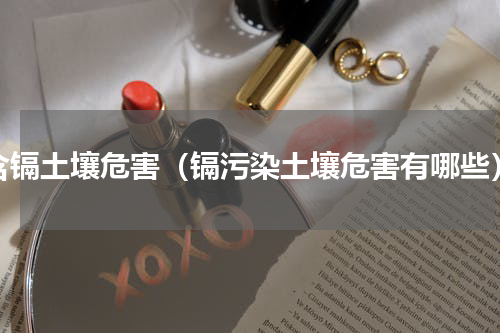 含镉土壤危害（镉污染土壤危害有哪些）