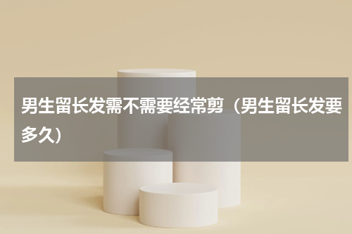 男生留长发需不需要经常剪（男生留长发要多久）