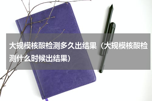 大规模核酸检测多久出结果（大规模核酸检测什么时候出结果）