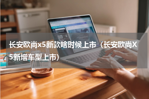 长安欧尚x5新款啥时候上市（长安欧尚X5新增车型上市）