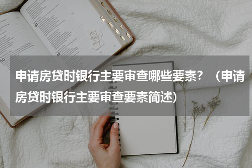 申请房贷时银行主要审查哪些要素？（申请房贷时银行主要审查要素简述）
