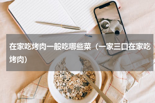 在家吃烤肉一般吃哪些菜（一家三口在家吃烤肉）