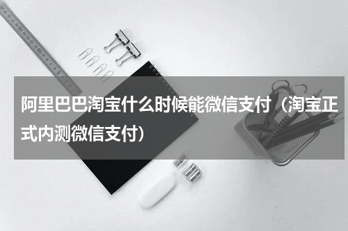 阿里巴巴淘宝什么时候能微信支付（淘宝正式内测微信支付）