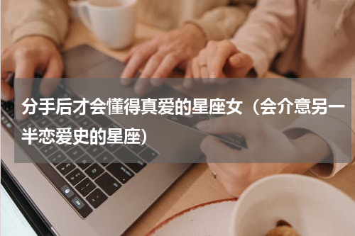 分手后才会懂得真爱的星座女（会介意另一半恋爱史的星座）