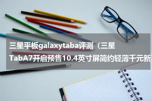 三星平板galaxytaba评测（三星TabA7开启预售10.4英寸屏简约轻薄千元新平板）