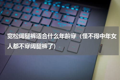 宽松阔腿裤适合什么年龄穿（怪不得中年女人都不穿阔腿裤了）