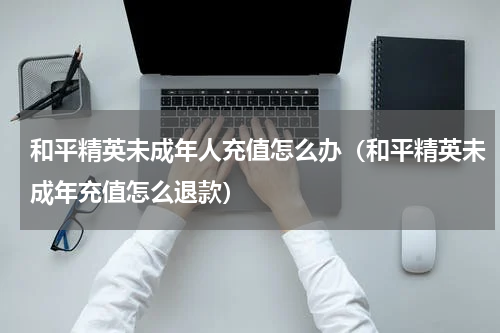 和平精英未成年人充值怎么办（和平精英未成年充值怎么退款）