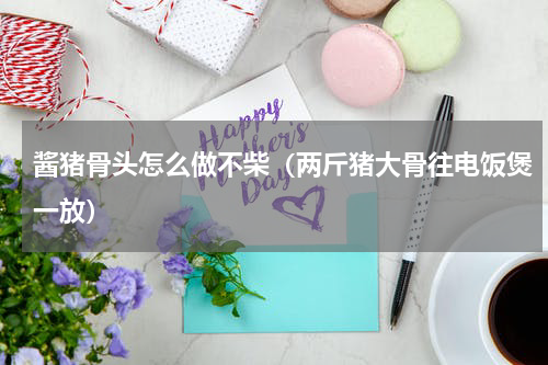 酱猪骨头怎么做不柴（两斤猪大骨往电饭煲一放）