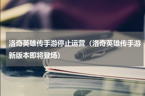 洛奇英雄传手游停止运营（洛奇英雄传手游新版本即将登场）